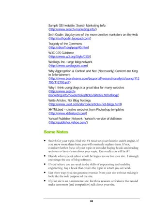 95
Sample SSI website. Search Marketing Info
(http://www.search-marketing.info/)
Seth Godin: blog by one of the more creative marketers on the web
(http://sethgodin.typepad.com/)
Tragedy of the Commons
(http://dieoff.org/page95.htm)
W3C CSS Guidance
(http://www.w3.org/Style/CSS/)
Weblogs Inc.: large blog network
(http://www.weblogsinc.com)
Why Aggregation & Context and Not (Necessarily) Content are King
in Entertainment
(http://www.bearstearns.com/bscportal/research/analysts/wang/112
706/112706.pdf)
Why I think using blogs is a great idea for many websites
(http://www.search-
marketing.info/newsletter/articles/articles.htm#blogs)
Write Articles, Not Blog Postings
(http://www.useit.com/alertbox/articles-not-blogs.html)
XHTMLized – creates websites from Photoshop templates
(http://www.xhtmlized.com/)
Yahoo! Publisher Network: Yahoo!’s version of AdSense
(http://publisher.yahoo.com/)
Some Notes
● Search for your topic. Find the #1 result on your favorite search engine. If
you know more than them, you will eventually replace them. If not,
consider further focus of your topic or consider buying books and reading
websites to better learn about your topic. Eventually you will be #1.
● Decide what type of editor would be logical to use for your site. I strongly
encourage the use of blog software.
● If you believe you are weak in the skills of copywriting and usability
engineering, buy a book that covers the topic in which you are weak.
● List three ways you can generate revenue from your site without making it
look like the sole purpose of the site.
● If your site is an e-commerce site, list three reasons or features that would
make customers (and competitors) talk about your site.
 