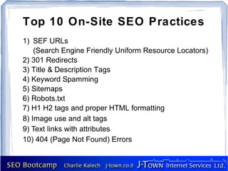 Top 10 On-Site SEO Practices
1) SEF URLs
    (Search Engine Friendly Uniform Resource Locators)
2) 301 Redirects
3) Title & Description Tags
4) Keyword Spamming
5) Sitemaps
6) Robots.txt
7) H1 H2 tags and proper HTML formatting
8) Image use and alt tags
9) Text links with attributes
10) 404 (Page Not Found) Errors
 