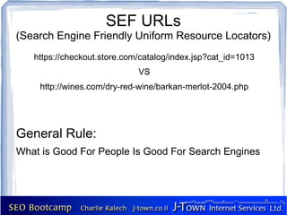 SEF URLs
(Search Engine Friendly Uniform Resource Locators)
   https://checkout.store.com/catalog/index.jsp?cat_id=1013
                             VS
    http://wines.com/dry-red-wine/barkan-merlot-2004.php




General Rule:
What is Good For People Is Good For Search Engines
 
