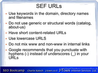 SEF URLs
●   Use keywords in the domain, directory names
    and filenames
●   Do not use generic or structural words (catalog,
    about-us)
●   Have short content-related URLs
●   Use lowercase URLS
●   Do not mix www and non-www in internal links
●   Google recommends that you punctuate with
    hyphens (-) instead of underscores (_) in your
    URLs
 