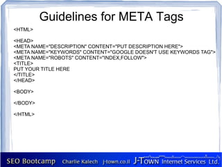 Guidelines for META Tags
<HTML>

<HEAD>
<META NAME="DESCRIPTION" CONTENT="PUT DESCRIPTION HERE">
<META NAME="KEYWORDS" CONTENT="GOOGLE DOESN'T USE KEYWORDS TAG">
<META NAME="ROBOTS" CONTENT="INDEX,FOLLOW">
<TITLE>
PUT YOUR TITLE HERE
</TITLE>
</HEAD>

<BODY>

</BODY>

</HTML>
 