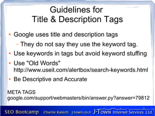 Guidelines for
          Title & Description Tags
●   Google uses title and description tags
    – They do not say they use the keyword tag.
●   Use keywords in tags but avoid keyword stuffing
●   Use "Old Words"
    http://www.useit.com/alertbox/search-keywords.html
●   Be Descriptive and Accurate

META TAGS
google.com/support/webmasters/bin/answer.py?answer=79812
 