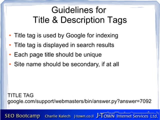 Guidelines for
           Title & Description Tags
●   Title tag is used by Google for indexing
●   Title tag is displayed in search results
●   Each page title should be unique
●   Site name should be secondary, if at all




TITLE TAG
google.com/support/webmasters/bin/answer.py?answer=7092
 