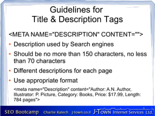 Guidelines for
             Title & Description Tags
<META NAME="DESCRIPTION" CONTENT="">
●   Description used by Search engines
●   Should be no more than 150 characters, no less
    than 70 characters
●   Different descriptions for each page
●   Use appropriate format
    <meta name="Description" content="Author: A.N. Author,
    Illustrator: P. Picture, Category: Books, Price: $17.99, Length:
    784 pages">
 