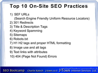 Top 10 On-Site SEO Practices
1) SEF URLs
    (Search Engine Friendly Uniform Resource Locators)
2) 301 Redirects
3) Title & Description Tags
4) Keyword Spamming
5) Sitemaps
6) Robots.txt
7) H1 H2 tags and proper HTML formatting
8) Image use and alt tags
9) Text links with attributes
10) 404 (Page Not Found) Errors
 