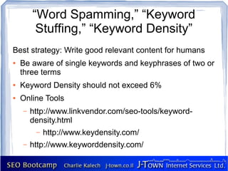 “Word Spamming,” “Keyword
         Stuffing,” “Keyword Density”
Best strategy: Write good relevant content for humans
●   Be aware of single keywords and keyphrases of two or
    three terms
●   Keyword Density should not exceed 6%
●   Online Tools
    –   http://www.linkvendor.com/seo-tools/keyword-
        density.html
         –   http://www.keydensity.com/
    –   http://www.keyworddensity.com/
 