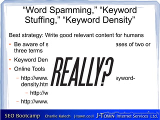 “Word Spamming,” “Keyword
         Stuffing,” “Keyword Density”
Best strategy: Write good relevant content for humans
●   Be aware of single keywords and keyphrases of two or
    three terms
●   Keyword Density should not exceed 6%
●   Online Tools
    –   http://www.linkvendor.com/seo-tools/keyword-
        density.html
         –   http://www.keydensity.com/
    –   http://www.keyworddensity.com/
 