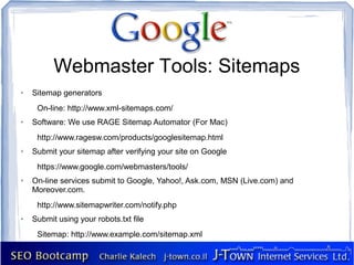 Webmaster Tools: Sitemaps
➢   Sitemap generators
     On-line: http://www.xml-sitemaps.com/
➢   Software: We use RAGE Sitemap Automator (For Mac)
     http://www.ragesw.com/products/googlesitemap.html
➢   Submit your sitemap after verifying your site on Google
     https://www.google.com/webmasters/tools/
➢   On-line services submit to Google, Yahoo!, Ask.com, MSN (Live.com) and
    Moreover.com.
     http://www.sitemapwriter.com/notify.php
➢   Submit using your robots.txt file
     Sitemap: http://www.example.com/sitemap.xml
 