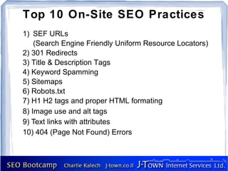 Top 10 On-Site SEO Practices
1) SEF URLs
    (Search Engine Friendly Uniform Resource Locators)
2) 301 Redirects
3) Title & Description Tags
4) Keyword Spamming
5) Sitemaps
6) Robots.txt
7) H1 H2 tags and proper HTML formating
8) Image use and alt tags
9) Text links with attributes
10) 404 (Page Not Found) Errors
 