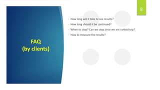 FAQ
(by clients)
8
• How long will it take to see results?
• How long should it be continued?
• When to stop? Can we stop once we are ranked top?
• How to measure the results?
 