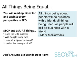All Things Being Equal… You will read opinions for and against every perspective in SEO Don’t Assume Big Brands Do It Right All things being equal, people will do business with a friend; all things being unequal, people will still do business with a friend - Mark McCormack ,[object Object],[object Object],[object Object],[object Object],[object Object]