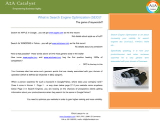 A2A Catalyst
   Empowering Business Agility



                               What is Search Engine Optimization (SEO)?
                                                                             The game of keywords!!!



  Search for APPLE in Google…you will get www.apple.com as the first record
                                                                                                                Search Engine Optimization is all about
                                                                        Not details about apple as a fruit!!!
                                                                                                                increasing    your     visibility     for     search
                                                                                                                engines like GOOGLE, YAHOO, MSN
  Search for WINDOWS in Yahoo…you will get www.windows.com as the first record
                                                                                                                etc…
                                                                            No details about any window!!!
                                                                                                                Specifically speaking, it is how your
  How is that possible? These words above are the most generic word in the world!                               product/service      rank    when           someone
  How come www.apple.com and www.windows.com bag the first position beating 1000s of                            searches     for   a    very        generic    term
  competitors?                                                                                                  associated with your domain of business.
                                                                                  -    SEO is the key to this


  Your business also has some such genneric words that are closely associated with your domain of
  operation (which is defined as keywords in SEO Jargon!).


  When a person searches for such a keyword in Google/Yahoo, where does your company rank?
  Does it come in Numer 1…Page 1… or way down below page 5? If your website ranks anywhere
  below Page 3 in Search Engines, you are loosing on the chances of prospective clients getting
  information about your product/service when they search for the same in Google/Yahoo?


                   You need to optimize your website in order to gain higher ranking and more visibility.




                                                                       ©A2A Catalyst Pvt. Ltd.
                                                        www.a2acatalyst.com | SEO | PPC | SMM | E-Commerce
                                                          Call us: 9611066255 | mailto: info@a2acatalyst.com
 