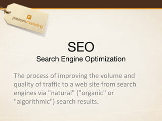 SEO Search Engine Optimization The process of improving the volume and quality of traffic to a web site from search engines via &quot;natural&quot; (&quot;organic&quot; or &quot;algorithmic&quot;) search results. 