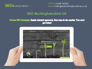 Proven SEO Strategies, Result oriented approach, Best rates in the market. You can't
get better!
Call us: 01296 295091
Email: hello@seobuckinghamshire.co.uk
SEO Buckinghamshire UK
 