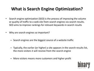 What is Search Engine Optimization?Search engine optimization (SEO) is the process of improving the volume or quality of traffic to a web site from search engines via search results. SEO aims to improve rankings for relevant keywords in search resultsWhy are search engines so important?Search engines are the biggest source of a website trafficTypically, the earlier (or higher) a site appears in the search results list, the more visitors it will receive from the search engineMore visitors means more customers and higher profit