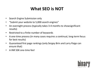 What SEO is NOTSearch Engine Submission only“Submit your website to 5,000 search engines”An overnight process (typically takes 3-4 months to showsignificantresults)Restricted to a finite number of keywordsA one-time process (in many cases requires a continual, long-term focus for best results)Guaranteed first page rankings (only Sergey Brin and Larry Paige can ensure that)A INR 50K one-time fee!