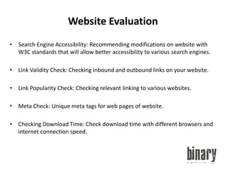 Website EvaluationSearch Engine Accessibility: Recommending modifications on website with W3C standards that will allow better accessibility to various search engines.Link Validity Check: Checking inbound and outbound links on your website.Link Popularity Check: Checking relevant linking to various websites.Meta Check: Unique meta tags for web pages of website.Checking Download Time: Check download time with different browsers and internet connection speed.