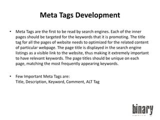 Meta Tags DevelopmentMeta Tags are the first to be read by search engines. Each of the inner pages should be targeted for the keywords that it is promoting. The title tag for all the pages of website needs to optimized for the related content of particular webpage. The page title is displayed in the search engine listings as a visible link to the website, thus making it extremely important to have relevant keywords. The page titles should be unique on each page, matching the most frequently appearing keywords.Few Important Meta Tags are: Title, Description, Keyword, Comment, ALT Tag