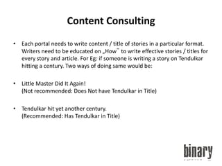 Content ConsultingEach portal needs to write content / title of stories in a particular format. Writers need to be educated on „How‟ to write effective stories / titles for every story and article. For Eg: if someone is writing a story on Tendulkar hitting a century. Two ways of doing same would be: Little Master Did It Again! (Not recommended: Does Not have Tendulkar in Title)Tendulkar hit yet another century. (Recommended: Has Tendulkar in Title)