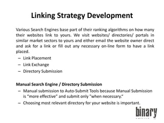 Linking Strategy Development	Various Search Engines base part of their ranking algorithms on how many their websites link to yours. We visit websites/ directories/ portals in similar market sectors to yours and either email the website owner direct and ask for a link or fill out any necessary on-line form to have a link placed.Link PlacementLink ExchangeDirectory Submission	Manual Search Engine / Directory SubmissionManual submission to Auto-Submit Tools because Manual Submission is “more effective” and submit only "when necessary.“Choosing most relevant directory for your website is important.