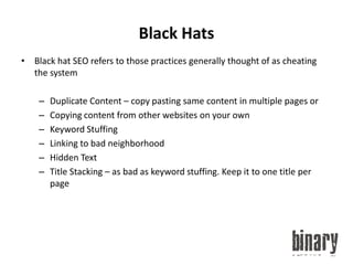 Black HatsBlack hat SEO refers to those practices generally thought of as cheating the systemDuplicate Content – copy pasting same content in multiple pages orCopying content from other websites on your ownKeyword StuffingLinking to bad neighborhoodHidden TextTitle Stacking – as bad as keyword stuffing. Keep it to one title per page