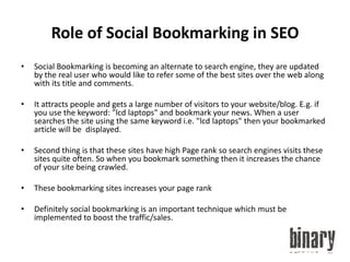 Role of Social Bookmarking in SEOSocial Bookmarking is becoming an alternate to search engine, they are updated by the real user who would like to refer some of the best sites over the web along with its title and comments.It attracts people and gets a large number of visitors to your website/blog. E.g. if you use the keyword: "lcd laptops" and bookmark your news. When a user searches the site using the same keyword i.e. "lcd laptops" then your bookmarked article will be  displayed.Second thing is that these sites have high Page rank so search engines visits these sites quite often. So when you bookmark something then it increases the chance of your site being crawled.These bookmarking sites increases your page rankDefinitely social bookmarking is an important technique which must be implemented to boost the traffic/sales.