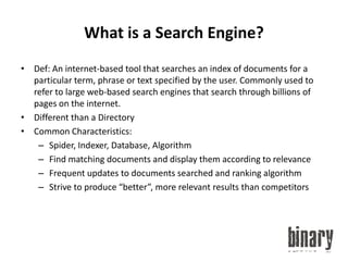 What is a Search Engine?Def: An internet-based tool that searches an index of documents for a particular term, phrase or text specified by the user. Commonly used to refer to large web-based search engines that search through billions of pages on the internet.Different than a DirectoryCommon Characteristics:Spider, Indexer, Database, AlgorithmFind matching documents and display them according to relevanceFrequent updates to documents searched and ranking algorithmStrive to produce “better”, more relevant results than competitors