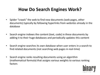 How Do Search Engines Work?Spider “crawls” the web to find new documents (web pages, other documents) typically by following hyperlinks from websites already in the databaseSearch engine indexes the content (text, code) in these documents by adding it to their huge databases and periodically updates this contentSearch engine searches its own database when user enters in a search to find related documents (not searching web pages in real-time)Search engine ranks resulting documents using an algorithm (mathematical formula) that assigns various weights to various ranking factors