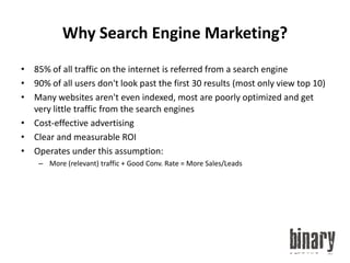 Why Search Engine Marketing?85% of all traffic on the internet is referred from a search engine90% of all users don't look past the first 30 results (most only view top 10)Many websites aren't even indexed, most are poorly optimized and get very little traffic from the search enginesCost-effective advertisingClear and measurable ROIOperates under this assumption:More (relevant) traffic + Good Conv. Rate = More Sales/Leads