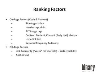 Ranking FactorsOn-Page Factors (Code & Content)		Title tags <title>		Header tags <h1>		ALT image tags		Content, Content, Content (Body text) <body>		Hyperlink text		Keyword frequency & densityOff-Page Factors	Link Popularity (“votes” for your site) – adds credibility	Anchor text