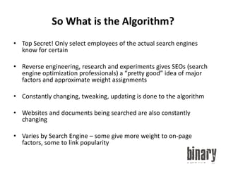 So What is the Algorithm?Top Secret! Only select employees of the actual search engines know for certainReverse engineering, research and experiments gives SEOs (search engine optimization professionals) a “pretty good” idea of major factors and approximate weight assignmentsConstantly changing, tweaking, updating is done to the algorithmWebsites and documents being searched are also constantly changingVaries by Search Engine – some give more weight to on-page factors, some to link popularity