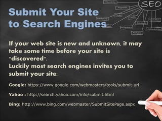 If your web site is new and unknown, it may
take some time before your site is
"discovered".
Luckily most search engines invites you to
submit your site:
Google: https://www.google.com/webmasters/tools/submit-url
Yahoo : http://search.yahoo.com/info/submit.html
Bing: http://www.bing.com/webmaster/SubmitSitePage.aspx
Submit Your Site
to Search Engines
 