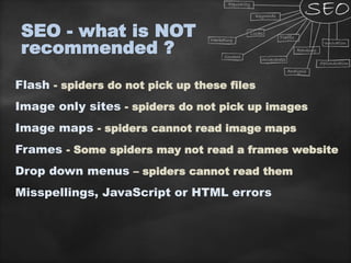 SEO - what is NOT
recommended ?
Flash - spiders do not pick up these files
Image only sites - spiders do not pick up images
Image maps - spiders cannot read image maps
Frames - Some spiders may not read a frames website
Drop down menus – spiders cannot read them
Misspellings, JavaScript or HTML errors
 