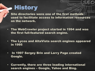 History
• Site directories were one of the first methods
used to facilitate access to information resources
on the network.
• The WebCrawler project started in 1994 and was
the first full-featured search engine.
• The Lycos and AltaVista search engines appeared
in 1995
• In 1997 Sergey Brin and Larry Page created
Google.
• Currently, there are three leading international
search engines – Google, Yahoo and Bing.
 