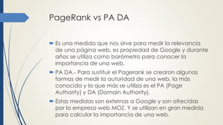 PageRank vs PA DA
 Es una medida que nos sirve para medir la relevancia
de una página web, es propiedad de Google y durante
años se utiliza como barómetro para conocer la
importancia de una web.
 PA DA.- Para sustituir el Pagerank se crearon algunas
formas de medir la autoridad de una web, la más
conocida y la que más se utiliza es el PA (Page
Authority) y DA (Domain Authority).
 Estas medidas son externas a Google y son ofrecidas
por la empresa web MOZ. Y se utilizan en gran medida
para calcular la importancia de una web.
 