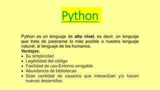 Python
Python es un lenguaje de alto nivel, es decir, un lenguaje
que trata de parecerse lo más posible a nuestro lenguaje
natural, al lenguaje de los humanos.
Ventajas:
 Su simplicidad
 Legibilidad del código
 Facilidad de uso-Entorno amigable
 Abundancia de bibliotecas
 Gran cantidad de usuarios que interactúan y/o hacen
nuevos desarrollos
 