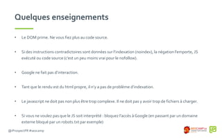 @iProspectFR #seocamp
Quelques enseignements
• Le DOM prime. Ne vous fiez plus au code source.
• Si des instructions contradictoires sont données sur l’indexation (noindex), la négation l’emporte, JS
exécuté ou code source (c’est un peu moins vrai pour le nofollow).
• Google ne fait pas d’interaction.
• Tant que le rendu est du html propre, il n’y a pas de problème d’indexation.
• Le javascript ne doit pas non plus être trop complexe. Il ne doit pas y avoir trop de fichiers à charger.
• Si vous ne voulez pas que le JS soit interprété : bloquez l’accès à Google (en passant par un domaine
externe bloqué par un robots.txt par exemple)
 