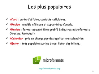 Les plus populaires

 vCard : carte d’affaire, contacts cellulaires.
 hRecipe : modèle efficace et supporté au Canada.
 hReview : format pouvant être greffé à d’autres microformats
  (hrecipe, hproduct).
 hCalendar : pris en charge par des applications calendrier.
 hEntry : très populaire sur les blogs, lister des billets.




                          http://microformats.org/
                                                                 19
 