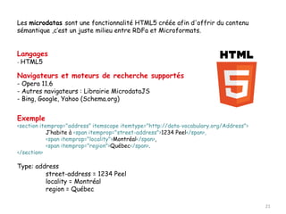 Les microdatas sont une fonctionnalité HTML5 créée afin d'offrir du contenu
sémantique ,c’est un juste milieu entre RDFa et Microformats.


Langages
-   HTML5

Navigateurs et moteurs de recherche supportés
- Opera 11.6
- Autres navigateurs : Librairie MicrodataJS
- Bing, Google, Yahoo (Schema.org)


Exemple
<section itemprop="address” itemscope itemtype="http://data-vocabulary.org/Address">
            J’habite à <span itemprop="street-address">1234 Peel</span>,
            <span itemprop="locality">Montréal</span>,
            <span itemprop="region">Québec</span>.
</section>

Type: address
         street-address = 1234 Peel
         locality = Montréal
         region = Québec

                                                                                       21
 