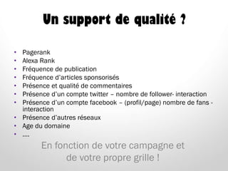 Un support de qualité ?
• Pagerank
• Alexa Rank
• Fréquence de publication
• Fréquence d’articles sponsorisés
• Présence et qualité de commentaires
• Présence d’un compte twitter – nombre de follower- interaction
• Présence d’un compte facebook – (profil/page) nombre de fans -
interaction
• Présence d’autres réseaux
• Age du domaine
• ….
En fonction de votre campagne et
de votre propre grille !
 