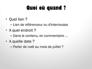 Quoi où quand ?
• Quel lien ?
– Lien de référenceur ou d'internautes
• A quel endroit ?
– Dans le contenu, en commentaire …
• A quelle date ?
– Parler de noël au mois de juillet ?
 