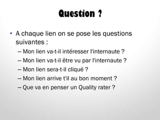 Question ?
• A chaque lien on se pose les questions
suivantes :
– Mon lien va-t-il intéresser l'internaute ?
– Mon lien va-t-il être vu par l'internaute ?
– Mon lien sera-t-il cliqué ?
– Mon lien arrive t'il au bon moment ?
– Que va en penser un Quality rater ?
 