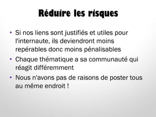 Réduire les risques
• Si nos liens sont justifiés et utiles pour
l'internaute, ils deviendront moins
repérables donc moins pénalisables
• Chaque thématique a sa communauté qui
réagit différemment
• Nous n'avons pas de raisons de poster tous
au même endroit !
 