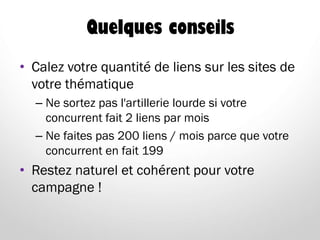 Quelques conseils
• Calez votre quantité de liens sur les sites de
votre thématique
– Ne sortez pas l'artillerie lourde si votre
concurrent fait 2 liens par mois
– Ne faites pas 200 liens / mois parce que votre
concurrent en fait 199
• Restez naturel et cohérent pour votre
campagne !
 
