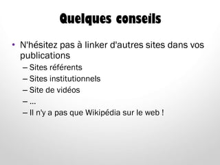 Quelques conseils
• N'hésitez pas à linker d'autres sites dans vos
publications
– Sites référents
– Sites institutionnels
– Site de vidéos
– …
– Il n'y a pas que Wikipédia sur le web !
 