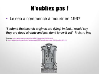 N'oubliez pas !
• Le seo a commencé à mourir en 1997
"I submit that search engines are dying. In fact, I would say
they are dead already and just don’t know it yet" Richard Hoy
Sources: http://www.o-a.com/archive/1997/November/0024.html
& http://searchengineland.com/is-seo-dead-1997-prediction-meet-2009-reality-32113
 