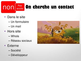 On cherche un contact
• Dans le site
– Un formulaire
– Un mail
• Hors site
– Whois
– Réseau sociaux
• Externe
– Société
– Développeur
non Pas
accès
 