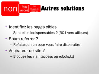 Autres solutions
• Identifiez les pages cibles
– Sont elles indispensables ? (301 vers ailleurs)
• Spam referrer ?
– Refaites en un pour vous faire disparaître
• Aspirateur de site ?
– Bloquez les via htaccess ou robots.txt
non Pas
accès
Non
Ou pas de
réponse
 