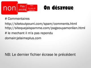 On désavoue
# Commentaires
http://sitetoutpourri.com/spam/comments.html
http://sitequejaispamme.com/pageouyamonlien.html
# le mechant il m'a pas repondu
domain:jelaimeplus.com
NB: Le dernier fichier écrase le précédent
non Pas
accès
Non
Ou pas de
réponse
 