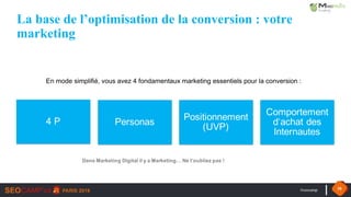 #seocamp 38
La base de l’optimisation de la conversion : votre
marketing
En mode simplifié, vous avez 4 fondamentaux marketing essentiels pour la conversion :
4 P Personas
Positionnement
(UVP)
Comportement
d‘achat des
Internautes
Dans Marketing Digital il y a Marketing… Ne l’oubliez pas !
 